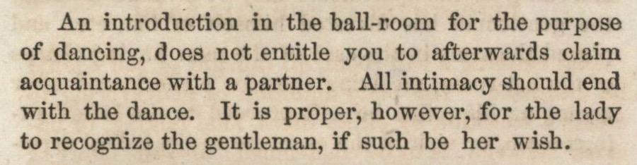 An introduction in the ball-room for the purpose of dancing, does not entitle you to afterwards claim acquaintance with a partner. All intimacy should end with the dance. It is proper, however, for the lady to recognize the gentleman, if such be her wish.